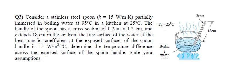 Spoon
Q3) Consider a stainless steel spoon (k = 15 W/m-K) partially
immersed in boiling water at 95°C in a kitchen at 25°C. The T=25°C
handle of the spoon has a cross section of 0.2cm x 1.2 cm, and
18cm
extends 18 cm in the air from the free surface of the water. If the
heat transfer coefficient at the exposed surfaces of the spoon
handle is 15 W/m2.°C, determine the temperature difference Boilin
across the exposed surface of the spoon handle. State your
assumptions.
water
