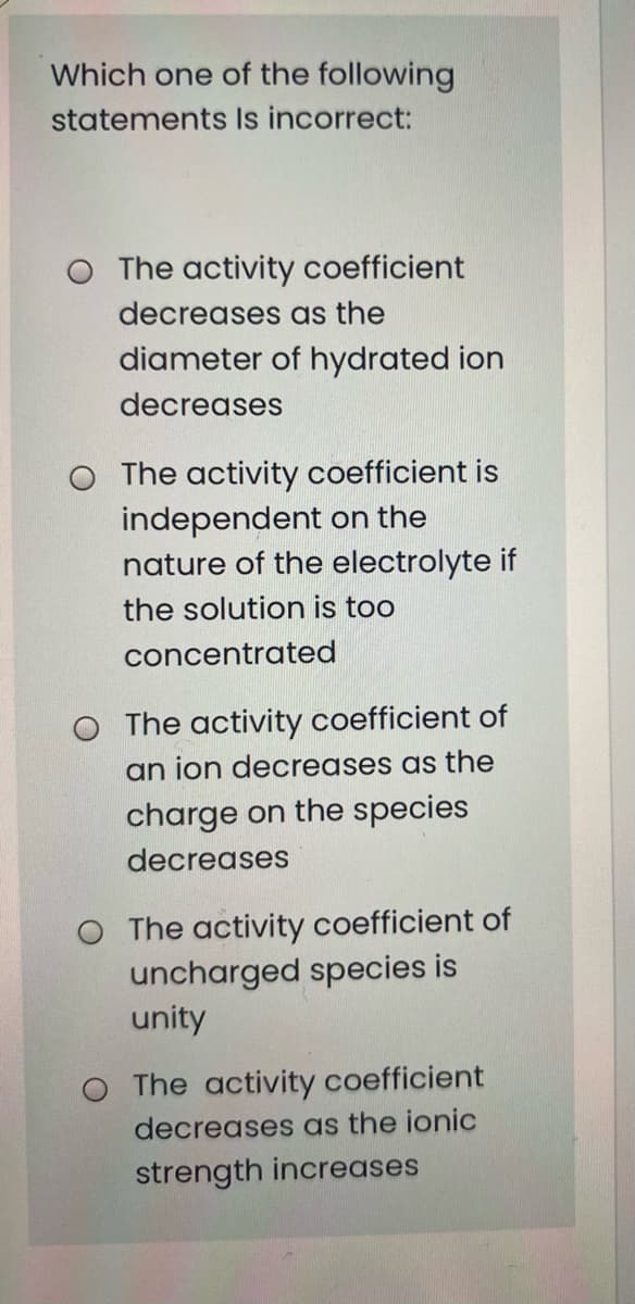 Which one of the following
statements Is incorrect:
O The activity coefficient
decreases as the
diameter of hydrated ion
decreases
O The activity coefficient is
independent on the
nature of the electrolyte if
the solution is too
concentrated
O The activity coefficient of
an ion decreases as the
charge on the species
decreases
O The activity coefficient of
uncharged species is
unity
O The activity coefficient
decreases as the ionic
strength increases
