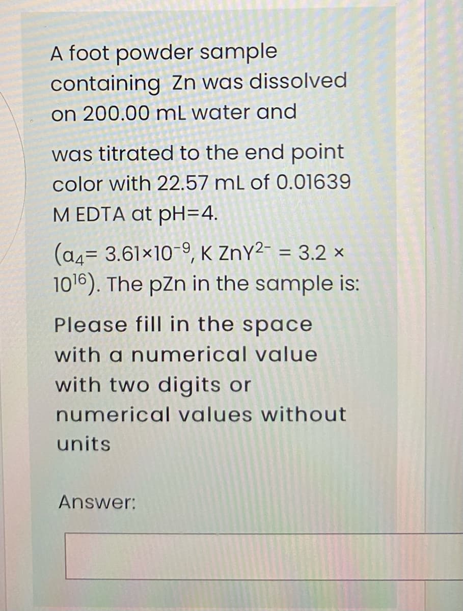 A foot powder sample
containing Zn was dissolved
on 200.00 mL water and
was titrated to the end point
color with 22.57 mL of 0.01639
M EDTA at pH=4.
(a4= 3.61x10-9, K ZnY²- = 3.2 ×
1016). The pZn in the sample is:
%3D
Please fill in the space
with a numerical value
with two digits or
numerical values without
units
Answer:
