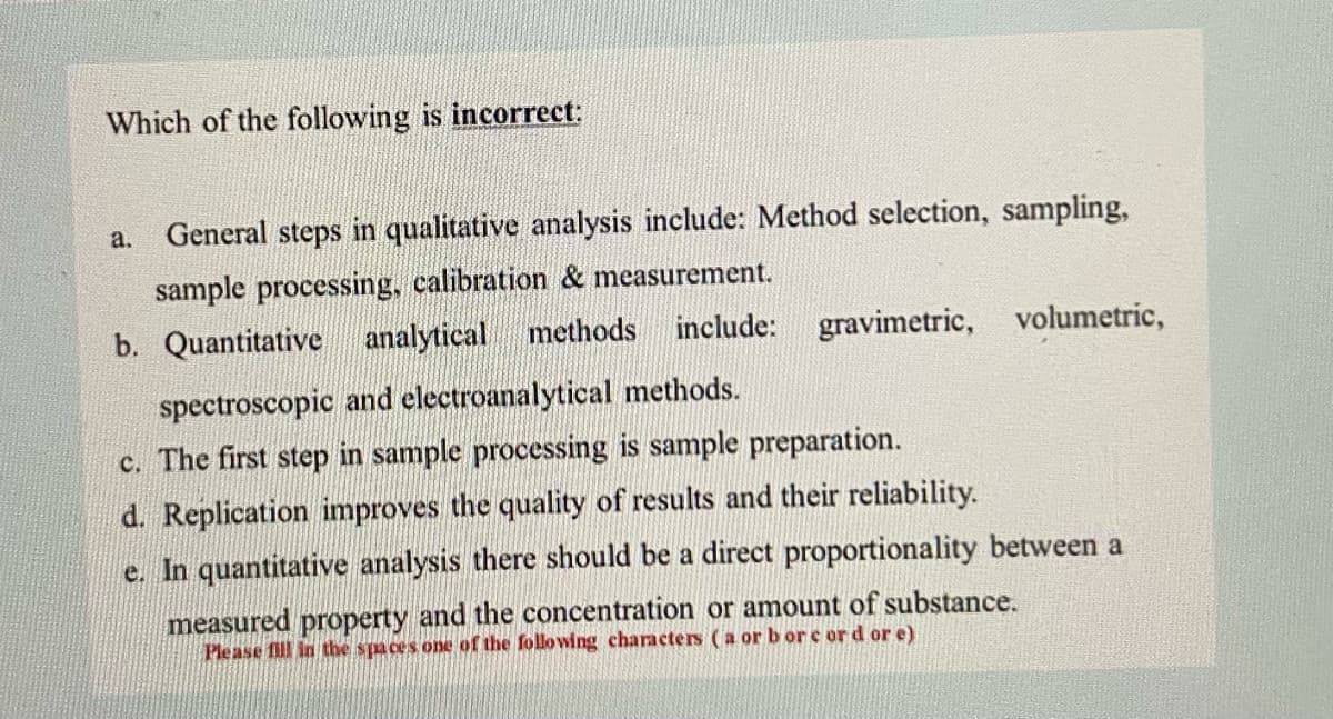 Which of the following is incorrect:
General steps in qualitative analysis include: Method selection, sampling,
a.
sample processing, calibration & measurement.
b. Quantitative analytical methods include: gravimetric,
volumetric,
spectroscopic and electroanalytical methods.
c. The first step in sample processing is sample preparation.
d. Replication improves the quality of results and their reliability.
e. In quantitative analysis there should be a direct proportionality between a
measured property and the concentration or amount of substance.
Please fill in the spaces one of the following characters (a or b or e ord or e)
