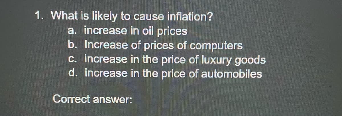 1. What is likely to cause inflation?
a. increase in oil prices
b. Increase of prices of computers
c. increase in the price of luxury goods
d. increase in the price of automobiles
Correct answer:
