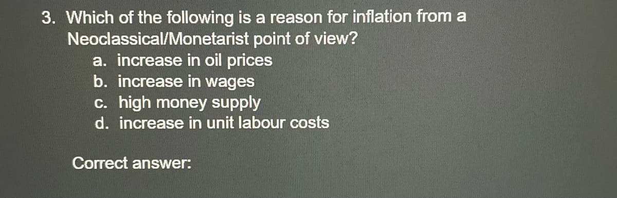 3. Which of the following is a reason for inflation from a
Neoclassical/Monetarist point of view?
a. increase in oil prices
b. increase in wages
c. high money supply
d. increase in unit labour costs
Correct answer:
