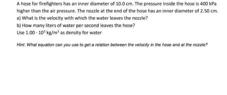 A hose for firefighters has an inner diameter of 10.0 cm. The pressure inside the hose is 400 kPa
higher than the air pressure. The nozzle at the end of the hose has an inner diameter of 2.50 cm.
a) What is the velocity with which the water leaves the nozzle?
b) How many liters of water per second leaves the hose?
Use 1.00 - 10° kg/m³ as density for water
Hint: What equation can you use to get a relation between the velocity in the hose and at the nozzle?
