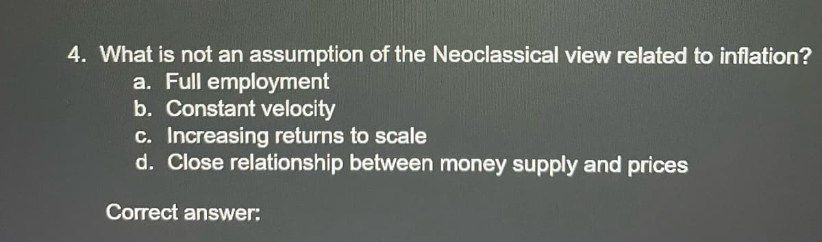 4. What is not an assumption of the Neoclassical view related to inflation?
a. Full employment
b. Constant velocity
c. Increasing returns to scale
d. Close relationship between money supply and prices
Correct answer:
