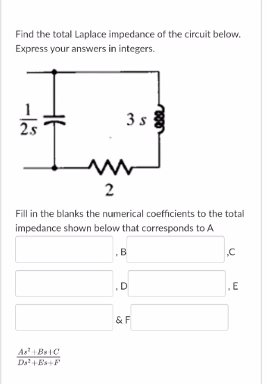 Find the total Laplace impedance of the circuit below.
Express your answers in integers.
3 s
2s
Fill in the blanks the numerical coefficients to the total
impedance shown below that corresponds to A
, B
,D
& F
As + Bs |C
Ds2+ Es+F
