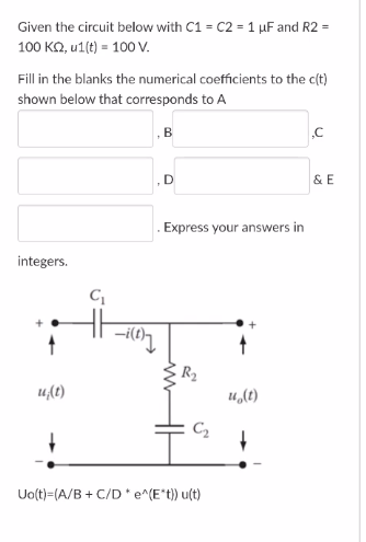 Given the circuit below with C1 = C2 = 1 µF and R2 =
100 KO, u1(t) = 100 V.
Fill in the blanks the numerical coefficients to the c(t)
shown below that corresponds to A
,B
D
&E
Express your answers in
integers.
R2
u(t)
u,(t)
C2
Uolt)=(A/B + C/D * e^(E*t) u(t)
