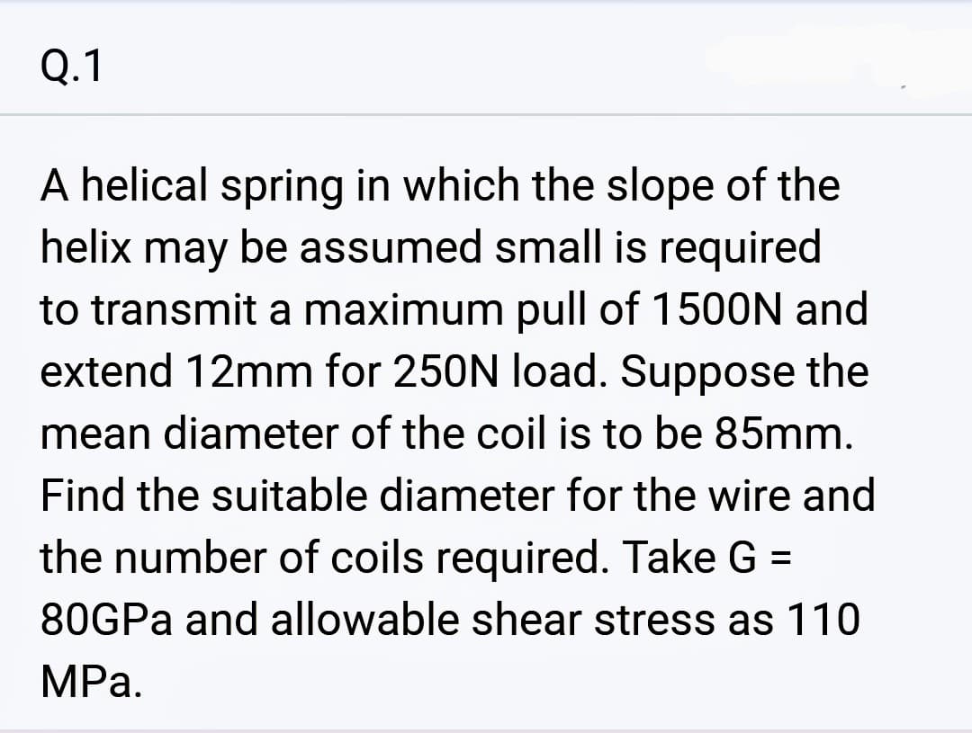 0.1
A helical spring in which the slope of the
helix may
be assumed small is required
to transmit a maximum pull of 1500N and
extend 12mm for 250N load. Suppose the
mean diameter of the coil is to be 85mm.
Find the suitable diameter for the wire and
the number of coils required. Take G
80GPa and allowable shear stress as 110
MPa.