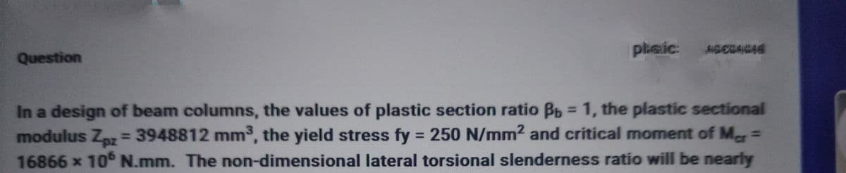 Question
phaic: ASCONCES
In a design of beam columns, the values of plastic section ratio Bb = 1, the plastic sectional
modulus Zpz = 3948812 mm³, the yield stress fy = 250 N/mm² and critical moment of Mar=
16866 x 106 N.mm. The non-dimensional lateral torsional slenderness ratio will be nearly