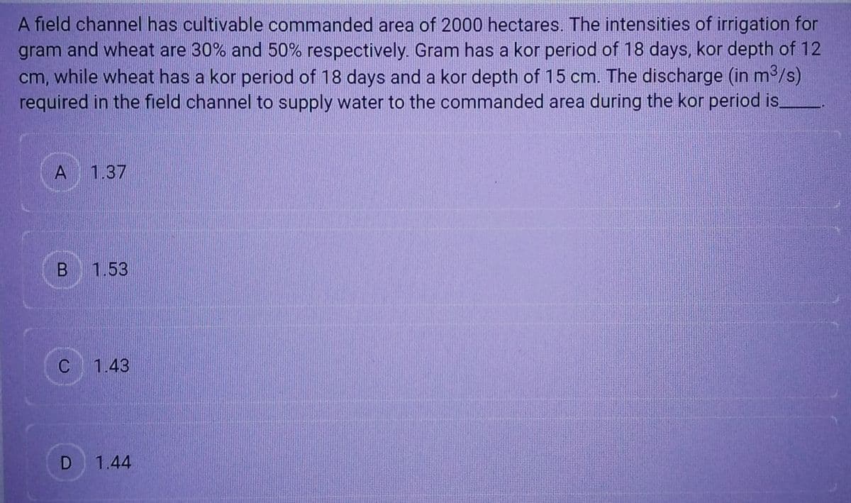 A field channel has cultivable commanded area of 2000 hectares. The intensities of irrigation for
gram and wheat are 30% and 50% respectively. Gram has a kor period of 18 days, kor depth of 12
cm, while wheat has a kor period of 18 days and a kor depth of 15 cm. The discharge (in m³/s)
required in the field channel to supply water to the commanded area during the kor period is.
A 1.37
B 1.53
C 1.43
D
1.44