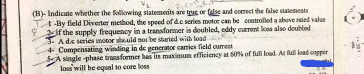 (B)- Indicate whether the following statements are true or false and correct the false statements
1-By field Diverter method, the speed of d.c series motor can be controlled a above rated value
2- if the supply frequency in a transformer is doubled, eddy current loss also doubled
3- A d.c series motor should not be started with load
4- Compensating winding in de generator carries field current
single -phase transformer has its maximum efficiency at 60% of full load. At full load copper
loss will be equal to core loss
