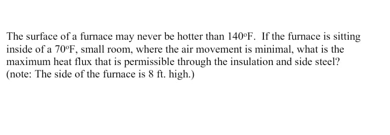 The surface of a furnace may never be hotter than 140°F. If the furnace is sitting
inside of a 70°F, small room, where the air movement is minimal, what is the
maximum heat flux that is permissible through the insulation and side steel?
(note: The side of the furnace is 8 ft. high.)
