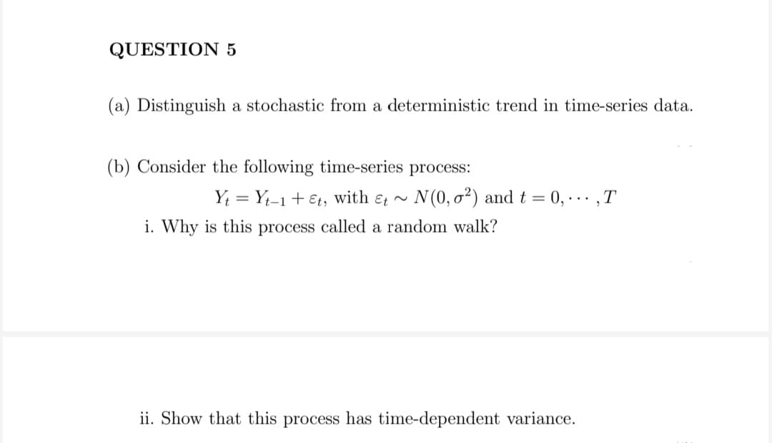 QUESTION 5
(a) Distinguish a stochastic from a deterministic trend in time-series data.
(b) Consider the following time-series process:
Y; = Y;-1 + €t, with ɛ ~ N(0, o²) and t = 0, -.. ,T
%3D
i. Why is this process called a random walk?
ii. Show that this process has time-dependent variance.
