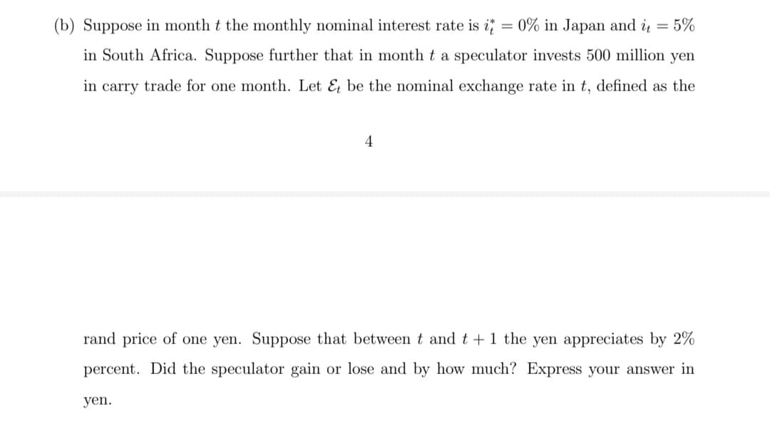 (b) Suppose in month t the monthly nominal interest rate is i
0% in Japan and i = 5%
in South Africa. Suppose further that in month t a speculator invests 500 million yen
in carry trade for one month. Let & be the nominal exchange rate in t, defined as the
4
rand price of one yen. Suppose that between t and t +1 the yen appreciates by 2%
percent. Did the speculator gain or lose and by how much? Express your answer in
yen.
