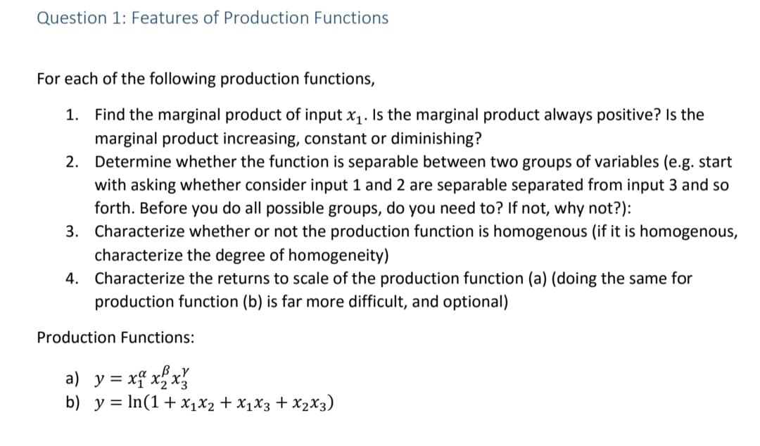 Question 1: Features of Production Functions
For each of the following production functions,
1. Find the marginal product of input x1. Is the marginal product always positive? Is the
marginal product increasing, constant or diminishing?
Determine whether the function is separable between two groups of variables (e.g. start
with asking whether consider input 1 and 2 are separable separated from input 3 and so
forth. Before you do all possible groups, do you need to? If not, why not?):
3. Characterize whether or not the production function is homogenous (if it is homogenous,
characterize the degree of homogeneity)
2.
4. Characterize the returns to scale of the production function (a) (doing the same for
production function (b) is far more difficult, and optional)
Production Functions:
a) y = xf xx%
b) y = In(1+ x1X2 + X1X3 + X2X3)
