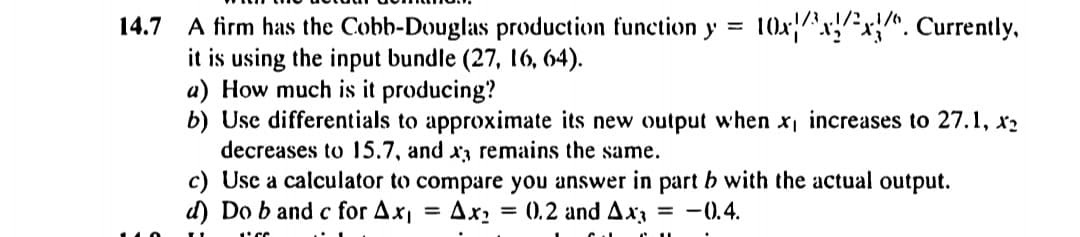 10x/^x!*x{^. Currently,
1/3 „/?.
A firm has the Cobb-Douglas production function y =
it is using the input bundle (27, 16, 64).
a) How much is it producing?
b) Use differentials to approximate its new output when x increases to 27.1, x2
decreases to 15.7, and x3 remains the same.
14.7
c) Usc a calculator to compare you answer in part b with the actual output.
d) Do b and c for Ax
Ax: = 0.2 and Ax3
-0.4.
