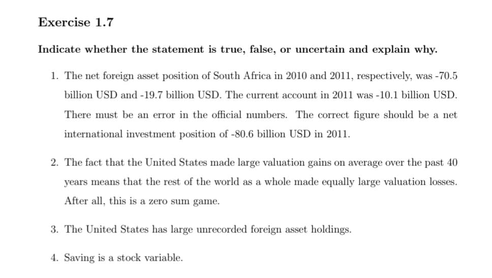 Exercise 1.7
Indicate whether the statement is true, false, or uncertain and explain why.
1. The net foreign asset position of South Africa in 2010 and 2011, respectively, was -70.5
billion USD and -19.7 billion USD. The current account in 2011 was -10.1 billion USD.
There must be an error in the official numbers. The correct figure should be a net
international investment position of -80.6 billion USD in 2011.
2. The fact that the United States made large valuation gains on average over the past 40
years means that the rest of the world as a whole made equally large valuation losses.
After all, this is a zero sum game.
3. The United States has large unrecorded foreign asset holdings.
4. Saving is a stock variable.
