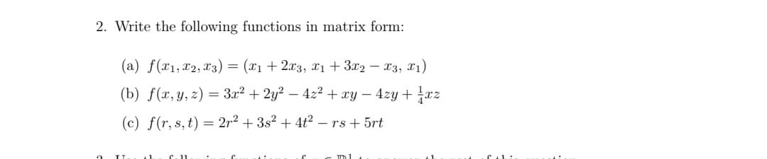 2. Write the following functions in matrix form:
(a) f(x1,x2, x3) = (x1 + 2x3, x1 + 3x2 – 23, X1)
(b) f(x, y, z) = 3.x2 + 2y2 – 4z2 + xy – 4zy +xz
(c) f(r, s,t) = 2r² + 3s² + 4ť² – rs + 5rt

