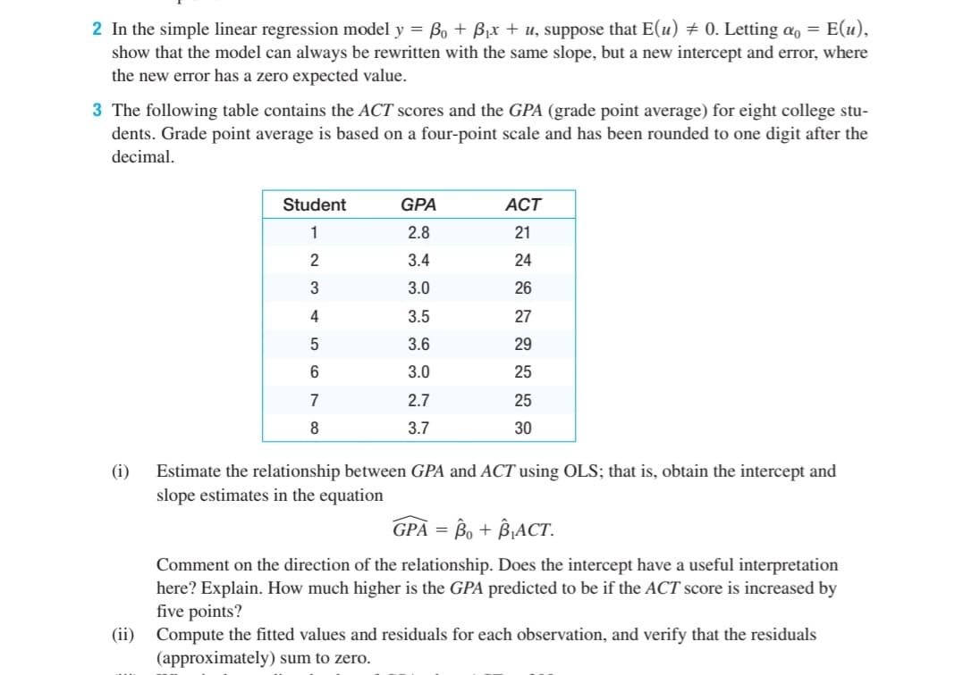 2 In the simple linear regression model y = Bo + Bjx + u, suppose that E(u) + 0. Letting a, = E(u),
show that the model can always be rewritten with the same slope, but a new intercept and error, where
the new error has a zero expected value.
3 The following table contains the ACT scores and the GPA (grade point average) for eight college stu-
dents. Grade point average is based on a four-point scale and has been rounded to one digit after the
decimal.
Student
GPA
ACT
1
2.8
21
2
3.4
24
3
3.0
26
4
3.5
27
3.6
29
6
3.0
25
7
2.7
25
3.7
30
(i)
Estimate the relationship between GPA and ACT using OLS; that is, obtain the intercept and
slope estimates in the equation
GPA = B, + B¡ACT.
Comment on the direction of the relationship. Does the intercept have a useful interpretation
here? Explain. How much higher is the GPA predicted to be if the ACT score is increased by
five points?
(ii) Compute the fitted values and residuals for each observation, and verify that the residuals
(approximately) sum to zero.
