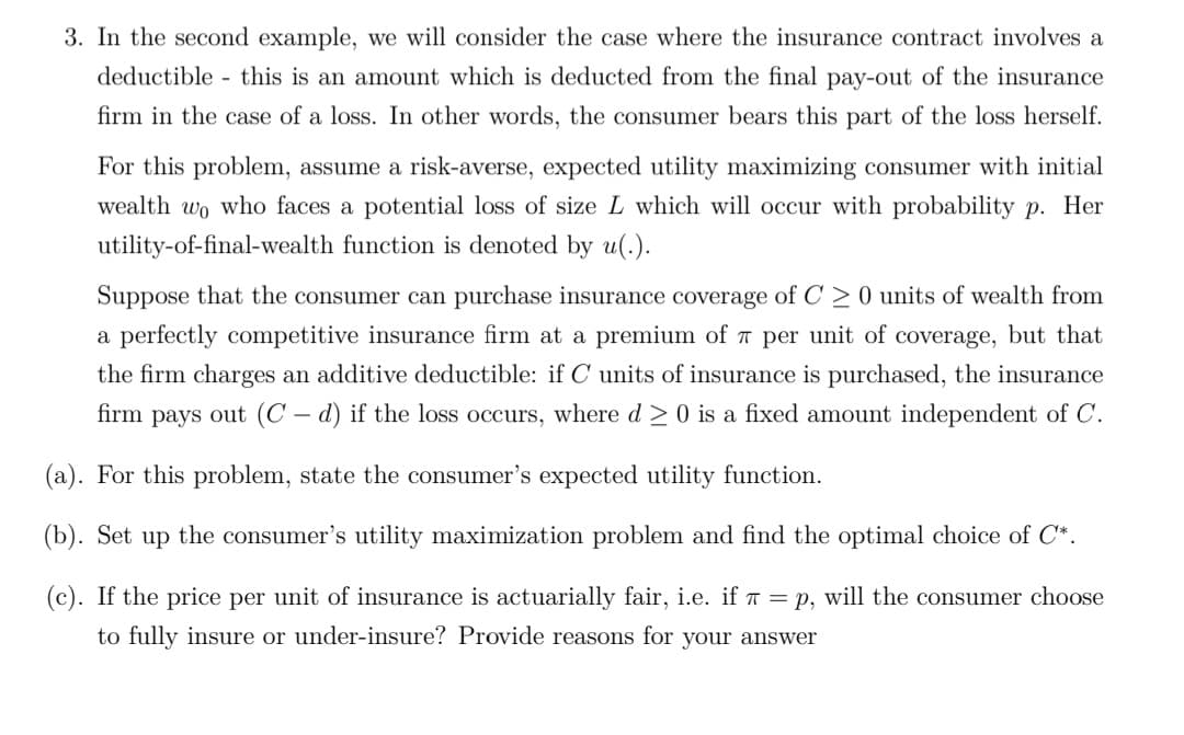 3. In the second example, we will consider the case where the insurance contract involves a
deductible this is an amount which is deducted from the final pay-out of the insurance
firm in the case of a loss. In other words, the consumer bears this part of the loss herself.
For this problem, assume a risk-averse, expected utility maximizing consumer with initial
wealth wo who faces a potential loss of size L which will occur with probability p. Her
utility-of-final-wealth function is denoted by u(.).
Suppose that the consumer can purchase insurance coverage of C > 0 units of wealth from
a perfectly competitive insurance firm at a premium of 7 per unit of coverage, but that
the firm charges an additive deductible: if C units of insurance is purchased, the insurance
firm pays out (C – d) if the loss occurs, where d 20 is a fixed amount independent of C.
(a). For this problem, state the consumer's expected utility function.
(b). Set up the consumer's utility maximization problem and find the optimal choice of C*.
(c). If the price per unit of insurance is actuarially fair, i.e. if T = p, will the consumer choose
to fully insure or under-insure? Provide reasons for your answer
