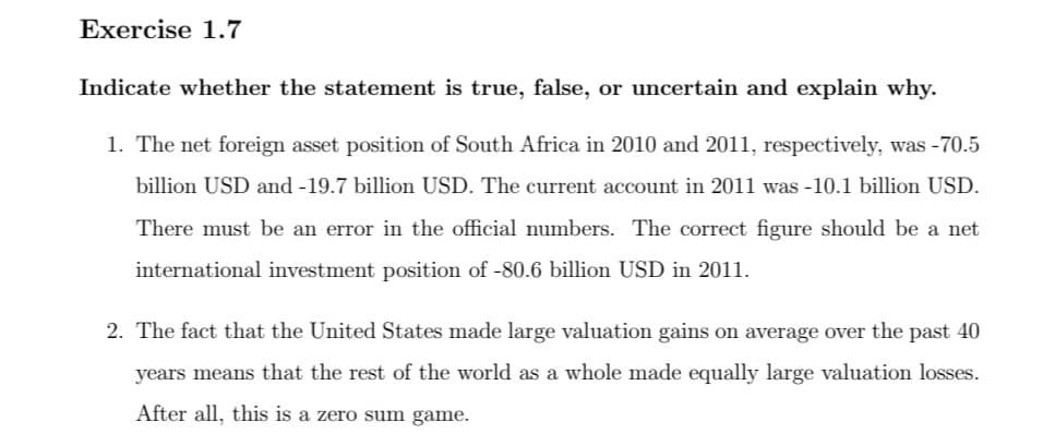 Exercise 1.7
Indicate whether the statement is true, false, or uncertain and explain why.
1. The net foreign asset position of South Africa in 2010 and 2011, respectively, was -70.5
billion USD and -19.7 billion USD. The current account in 2011 was -10.1 billion USD.
There must be an error in the official numbers. The correct figure should be a net
international investment position of -80.6 billion USD in 2011.
2. The fact that the United States made large valuation gains on average over the past 40
years means that the rest of the world as a whole made equally large valuation losses.
After all, this is a zero sum game.
