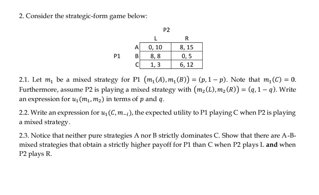 2. Consider the strategic-form game below:
P2
L
R
A
0, 10
8, 15
P1
8, 8
0, 5
C
1, 3
6, 12
2.1. Let m, be a mixed strategy for P1 (m,(A), m, (B)) = (p, 1 – p). Note that m, (C) = 0.
Furthermore, assume P2 is playing a mixed strategy with (m2 (L),m2 (R)) = (q, 1 – q). Write
an expression for u1(m1,m2) in terms of p and q.
2.2. Write an expression for u1 (C,m-¡), the expected utility to P1 playing C when P2 is playing
a mixed strategy.
2.3. Notice that neither pure stra
mixed strategies that obtain a strictly higher payoff for P1 than C when P2 plays L and when
P2 plays R.
A nor B strictly dominates C. Show that there are A-B-
