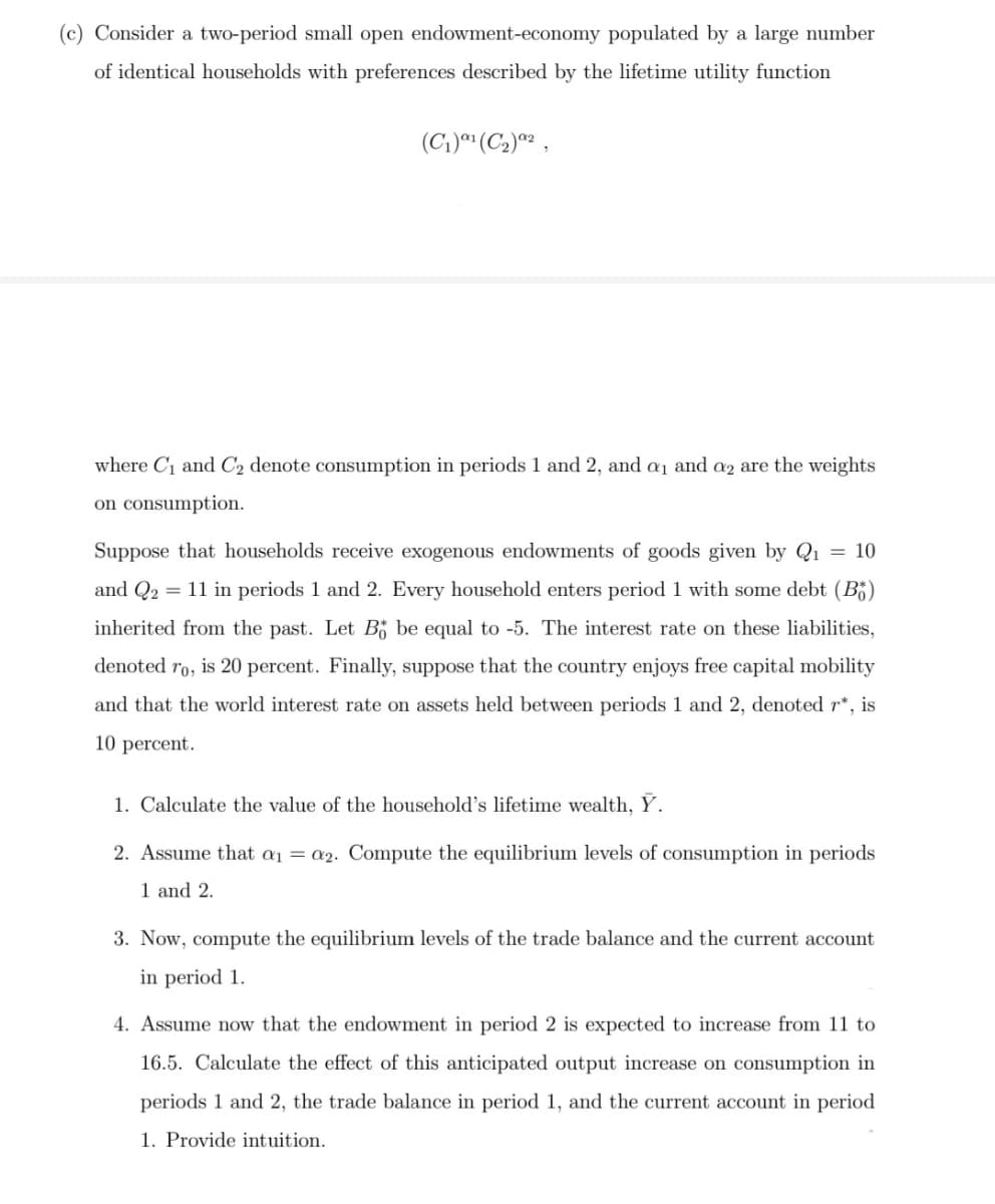 (c) Consider a two-period small open endowment-economy populated by a large number
of identical households with preferences described by the lifetime utility function
(C1)*" (C2)2
whe
C1 and C2 denote consumption in periods 1 and 2, and a1 and az are the weights
on consumption.
Suppose that households receive exogenous endowments of goods given by Q1 = 10
and Q2 = 11 in periods 1 and 2. Every household enters period 1 with some debt (B5)
inherited from the past. Let B be equal to -5. The interest rate on these liabilities,
denoted ro, is 20 percent. Finally, suppose that the country enjoys free capital mobility
and that the world interest rate on assets held between periods 1 and 2, denoted r*, is
10 percent.
1. Calculate the value of the household's lifetime wealth, Ý.
2. Assume that a1 = a2. Compute the equilibrium levels of consumption in periods
1 and 2.
3. Now, compute the equilibrium levels of the trade balance and the current account
in period 1.
4. Assume now that the endowment in period 2 is expected to increase from 11 to
16.5. Calculate the effect of this anticipated output increase on consumption in
periods 1 and 2, the trade balance in period 1, and the current account in period
1. Provide intuition.
