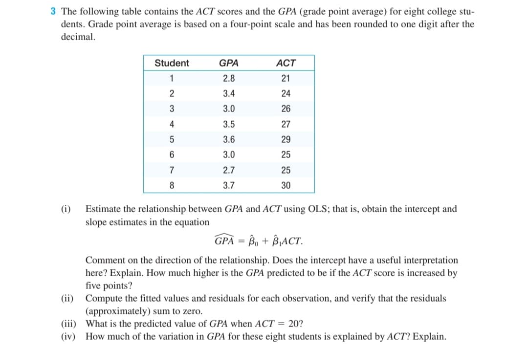 3 The following table contains the ACT scores and the GPA (grade point average) for eight college stu-
dents. Grade point average is based on a four-point scale and has been rounded to one digit after the
decimal.
Student
GPA
ACT
1
2.8
21
2
3.4
24
3
3.0
26
4
3.5
27
3.6
29
3.0
25
7
2.7
25
8
3.7
30
(i)
Estimate the relationship between GPA and ACT using OLS; that is, obtain the intercept and
slope estimates in the equation
GPA = Bo + B¡ACT.
Comment on the direction of the relationship. Does the intercept have a useful interpretation
here? Explain. How much higher is the GPA predicted to be if the ACT score is increased by
five points?
(ii) Compute the fitted values and residuals for each observation, and verify that the residuals
(approximately) sum to zero.
(iii) What is the predicted value of GPA when ACT = 20?
(iv) How much of the variation in GPA for these eight students is explained by ACT? Explain.
