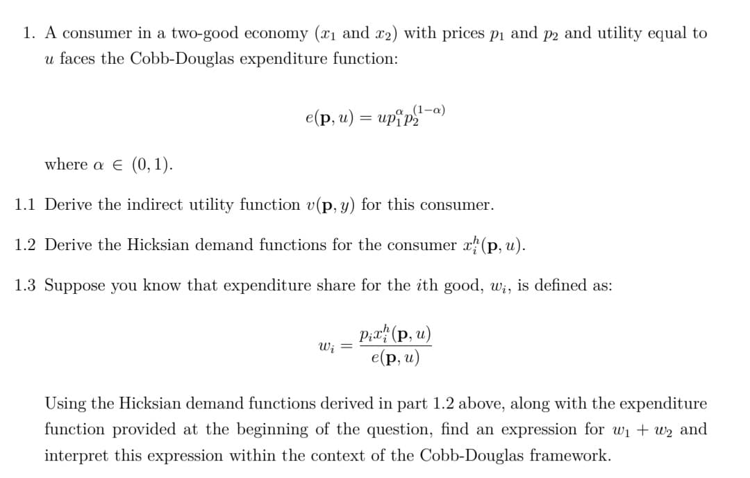 1. A consumer in a two-good economy (x1 and x2) with prices pi and p2 and utility equal to
u faces the Cobb-Douglas expenditure function:
(1-a)
e (p, и) — ир*р.
where a E (0, 1).
1.1 Derive the indirect utility function v(p, y) for this consumer.
1.2 Derive the Hicksian demand functions for the consumer x" (p, u).
1.3 Suppose you know that expenditure share for the ith good, w;, is defined as:
P;r# (p, u)
е (p, и)
Wi =
Using the Hicksian demand functions derived in part 1.2 above, along with the expenditure
function provided at the beginning of the question, find an expression for w1 + w2 and
interpret this expression within the context of the Cobb-Douglas framework.
