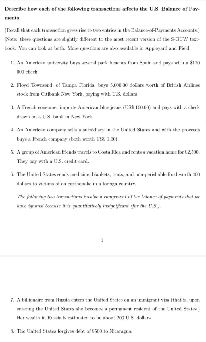 Describe how each of the following transactions affects the U.S. Balance of Pay-
ments.
(Recall that each transaction gives rise to two entries in the Balance-of-Payments Accounts.)
[Note: these questions are slightly different to the most recent version of the S-GUW text-
book. You can look at both. More questions are also available in Appleyard and Field]
1. An American university buys several park benches from Spain and pays with a $120
000 check.
2. Floyd Townsend, of Tampa Florida, buys 5,000.00 dollars worth of British Airlines
stock from Citibank New York, paying with U.S. dollars.
3. A French consumer imports American blue jeans (US$ 100.00) and pays with a check
drawn on a U.S. bank in New York.
4. An American company sells a subsidiary in the United States and with the proceeds
buys a French company (both worth US$ 1.00).
5. A group of American friends travels to Costa Rica and rents a vacation home for $2,500.
They pay with a U.S. credit card.
6. The United States sends medicine, blankets, tents, and non-perishable food worth 400
dollars to victims of an earthquake in a foreign country.
The following two transactions involve a component of the balance of payments that we
have ignored because it is quantitatively insignificant (for the U.S.).
1
7. A billionaire from Russia enters the United States on an immigrant visa (that is, upon
entering the United States she becomes a permanent resident of the United States.)
Her wealth in Russia is estimated to be about 200 U.S. dollars.
8. The United States forgives debt of $500 to Nicaragua.
