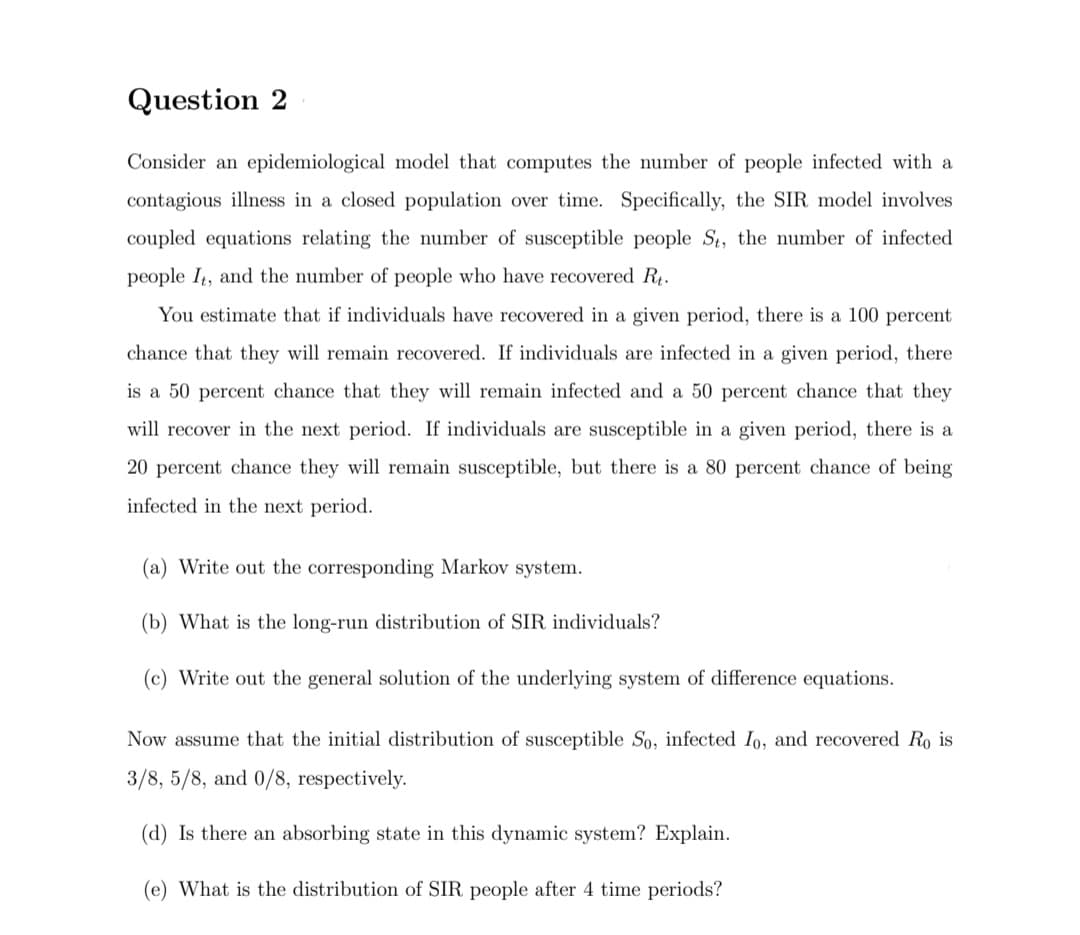 Question 2
Consider an epidemiological model that computes the number of people infected with a
contagious illness in a closed population over time. Specifically, the SIR model involves
coupled equations relating the number of susceptible people St, the number of infected
people I4, and the number of people who have recovered R.
You estimate that if individuals have recovered in a given period, there is a 100 percent
chance that they will remain recovered. If individuals are infected in a given period, there
is a 50 percent chance that they will remain infected and a 50 percent chance that they
will recover in the next period. If individuals are susceptible in a given period, there is a
20 percent chance they will remain susceptible, but there is a 80 percent chance of being
infected in the next period.
(a) Write out the corresponding Markov system.
(b) What is the long-run distribution of SIR individuals?
(c) Write out the general solution of the underlying system of difference equations.
Now assume that the initial distribution of susceptible So, infected Io, and recovered Ro is
3/8, 5/8, and 0/8, respectively.
(d) Is there an absorbing state in this dynamic system? Explain.
(e) What is the distribution of SIR people after 4 time periods?
