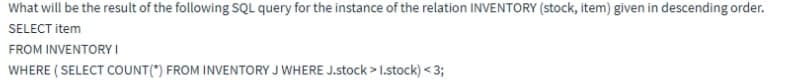 What will be the result of the following SQL query for the instance of the relation INVENTORY (stock, item) given in descending order.
SELECT item
FROM INVENTORY I
WHERE ( SELECT COUNT(") FROM INVENTORY J WHERE J.stock > I.stock) < 3;
