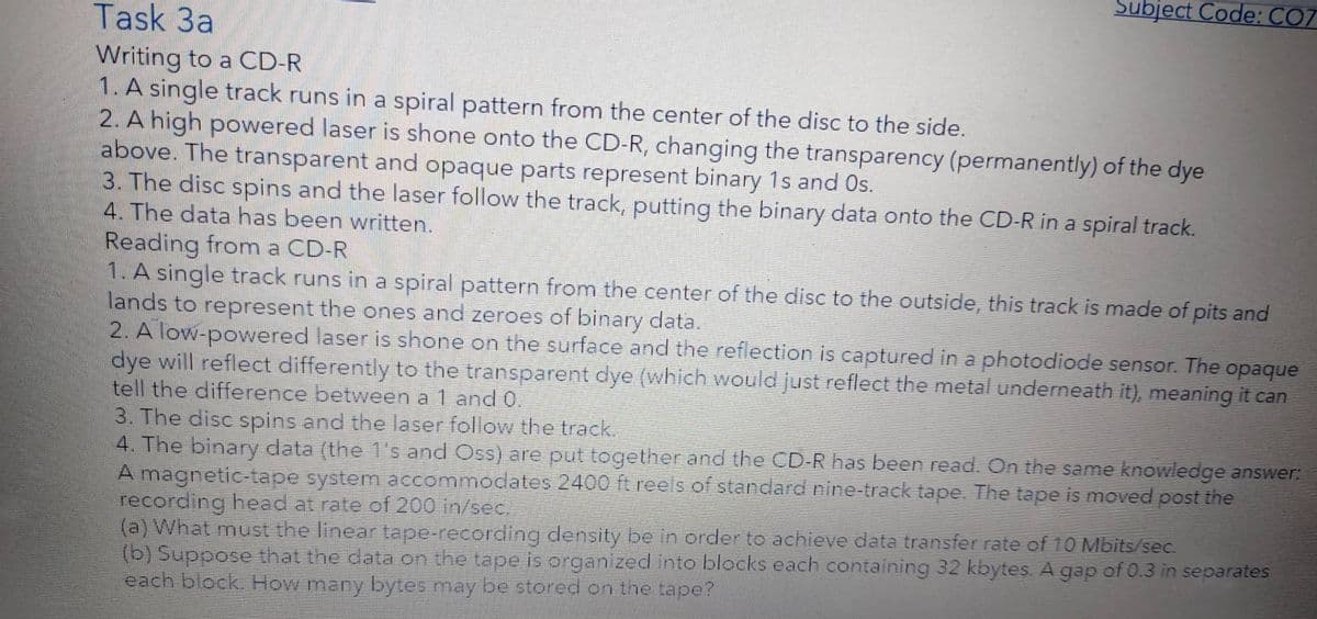 Subject Code: CO7
Task 3a
Writing to a CD-R
1. A single track runs in a spiral pattern from the center of the disc to the side.
2. A high powered laser is shone onto the CD-R, changing the transparency (permanently) of the dye
above. The transparent and opaque parts represent binary 1s and Os.
3. The disc spins and the laser follow the track, putting the binary data onto the CD-R in a spiral track.
4. The data has been written.
Reading from a CD-R
1. A single track runs in a spiral pattern from the center of the disc to the outside, this track is made of pits and
lands to represent the ones and zeroes of binary data.
2. A low-powered laser is shone on the surface and the reflection is captured in a photodiode sensor. The
dye will reflect differently to the transparent dye (which would just reflect the metal underneath it), meaning it can
tell the difference between a 1 and 0.
3. The disc spins and the laser follow the track.
4. The binary data (the 1's and Oss) are put together and the CD-R has been read. On the same knowledge answer:
A magnetic-tape system accommodates 2400 ft reels of standard nine-track tape. The tape is moved post the
recording head at rate of 200 in/sec.
(a) What must the linear tape-recording density be in order to achieve data transfer rate of 10 Mbits/sec.
(b) Suppose that the data on the tape is organized into blocks each containing 32 kbytes. A gap of 0.3 in separates
each block. How many bytes may be stored on the tape?
opaque
