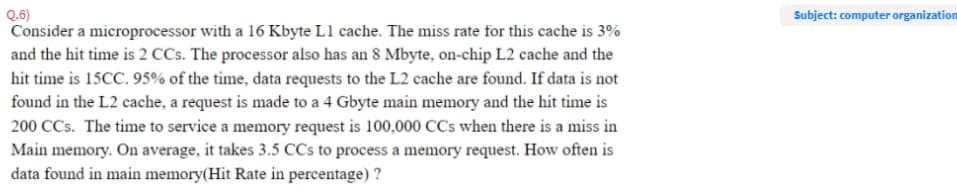 Q.6)
Consider a microprocessor with a 16 Kbyte L1 cache. The miss rate for this cache is 3%
Subject: computer organization
and the hit time is 2 CCs. The processor also has an 8 Mbyte, on-chip L2 cache and the
hit time is 15CC. 95% of the time, data requests to the L2 cache are found. If data is not
found in the L2 cache, a request is made to a 4 Gbyte main memory and the hit time is
200 CCs. The time to service a memory request is 100,000 CCs when there is a miss in
Main memory. On average, it takes 3.5 CCs to process a memory request. How often is
data found in main memory(Hit Rate in percentage) ?
