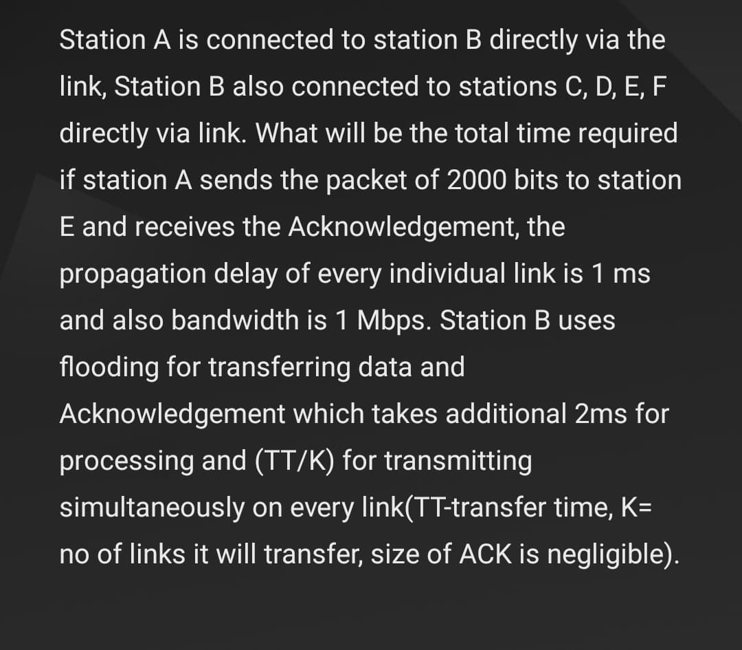 Station A is connected to station B directly via the
link, Station B also connected to stations C, D, E, F
directly via link. What will be the total time required
if station A sends the packet of 2000 bits to station
E and receives the Acknowledgement, the
propagation delay of every individual link is 1 ms
and also bandwidth is 1 Mbps. Station B uses
flooding for transferring data and
Acknowledgement which takes additional 2ms for
processing and (TT/K) for transmitting
simultaneously on every link(TT-transfer time, K=
no of links it will transfer, size of ACK is negligible).
