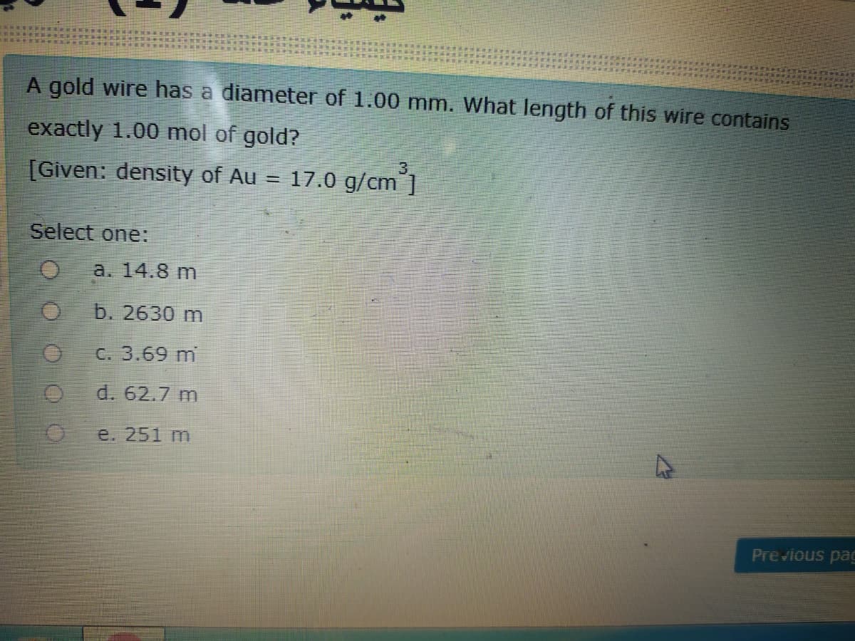 A gold wire has a diameter of 1.00 mm. What length of this wire contains
exactly 1.00 mol of gold?
[Given: density of Au = 17.0 g/cm°1
Select one:
a. 14.8 m
b. 2630 m
C. 3.69 m
d. 62.7 m
e. 251 m
Previous pag
