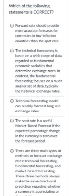Which of the following
statements is CORRECT?
Forward rate should provide
more accurate forecasts for
currencies in low-inflation
countries than the spot rate.
The technical forecasting is
based on a wide range of data
regarded as fundamental
economic variables that
determine exchange rates. In
contrast, the fundamental
forecasting focuses on a much
smaller set of data, typically
the historical exchange rates.
O Technical forecasting model
can reliably forecast long-run
exchange rates.
The spot rate is a useful
Market-Based Forecast if the
expected percentage change
in the currency is zero over
the forecast period.
There are three main types of
methods to forecast exchange
rates: technical forecasting.
fundamental forecasting, and
market-based forecasting.
These three methods always
make the same directional
prediction regarding whether
a currency is appreciating or
