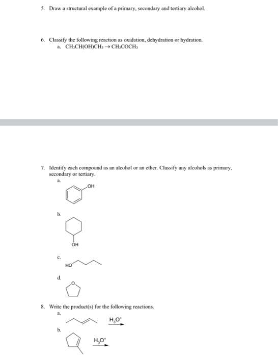 5. Draw a structural example of a primary, secondary and tertiary alcohol.
6. Classify the following reaction as oxidation, dehydration or hydration.
a. CH.CH(OH)CH, CH,COCH,
7. Identify each compound as an alcohol or an ether. Classify any alcohols as primary,
secondary or tertiary.
он
b.
он
HO
d.
8. Write the product(s) for the following reactions.
a.
H,O
b.
H,O
