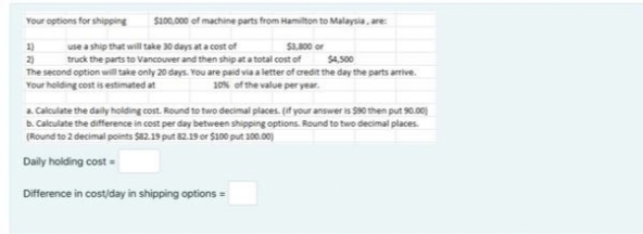 Your options for shipping
s10.000 of machine parts from Hamilton to Malaysia, are:
use a ship that will take 30 days at a cost of
truck the parts to Vancouver and then ship at a total cost of
1)
S3.00 or
2)
The second option will take only 20 days. You are paid via a letter of credit the day the parts arrive.
Your holding cost is estimated at
$4,500
10% of the value per year.
a. Calculate the daily holding cost. Round to two decimal places. (if your answer is S90 then put 90.00)
b. Calculate the difference in cost per day between shipping options. Round to two decimal places.
(Round to 2 decimal points S82.19 put 82.19 or $100 put 100.00)
Daly holding cost
Difference in costiday in shipping options =
