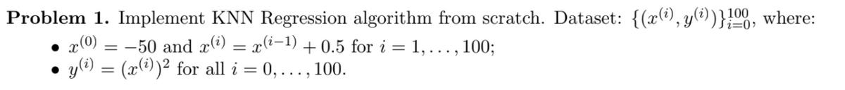 Problem 1. Implement KNN Regression algorithm from scratch. Dataset: {(x(®), y(?))}}00, where:
x(0)
= -50 and xi) = x(i-1) + 0.5 for i = 1, ..., 100;
y(e) = (x(@))² for all i = 0,..., 100.
