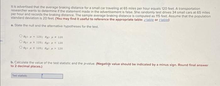 It is advertised that the average braking distance for a small car traveling at 65 miles per hour equals 120 feet. A transportation
researcher wants to determine if the statement made in the advertisement is false. She randomly test drives 34 small cars at 65 miles
per hour and records the braking distance. The sample average braking distance is computed as 115 feet. Assume that the population
standard deviation is 20 feet. (You may find it useful to reference the appropriate table: ztable or ttable)
a. State the null and the alternative hypotheses for the test.
O Họi - 120; HAI 120
O HọI 120; HAI H < 120
O Hoi s 120; BAI > 120
b. Calculate the value of the test statistic and the pvalue. (Negative value should be indicated by a minus sign. Round final answer
to 2 decimal places.)
Test statistic
