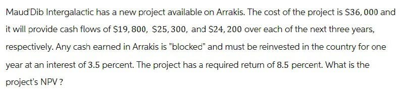 Maud Dib Intergalactic has a new project available on Arrakis. The cost of the project is $36,000 and
it will provide cash flows of $19,800, $25,300, and $24,200 over each of the next three years,
respectively. Any cash earned in Arrakis is "blocked" and must be reinvested in the country for one
year at an interest of 3.5 percent. The project has a required return of 8.5 percent. What is the
project's NPV?