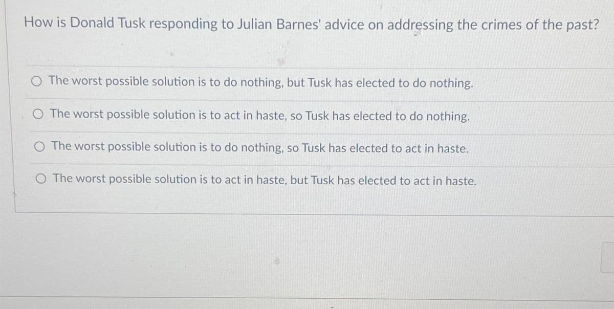 How is Donald Tusk responding to Julian Barnes' advice on addressing the crimes of the past?
The worst possible solution is to do nothing, but Tusk has elected to do nothing.
The worst possible solution is to act in haste, so Tusk has elected to do nothing.
The worst possible solution is to do nothing, so Tusk has elected to act in haste.
O The worst possible solution is to act in haste, but Tusk has elected to act in haste.