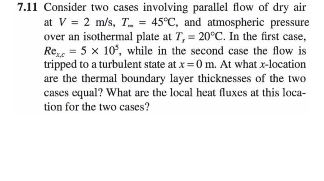7.11 Consider two cases involving parallel flow of dry air
at V = 2 m/s, T = 45°C, and atmospheric pressure
over an isothermal plate at T, = 20°C. In the first case,
Ree = 5 x 10°, while in the second case the flow is
tripped to a turbulent state at x = 0 m. At what x-location
are the thermal boundary layer thicknesses of the two
cases equal? What are the local heat fluxes at this loca-
tion for the two cases?
