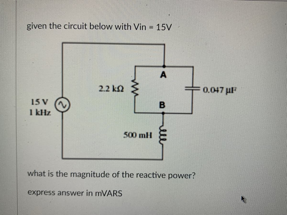 given the circuit below with Vin
15 V
1 kHz
2.2 km2
ww
500 mH
15V
A
B
what is the magnitude of the reactive power?
express answer in mVARS
0.047μF