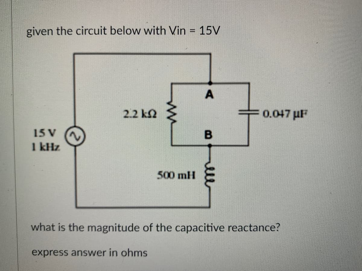 given the circuit below with Vin = 15V
15 V
1 kHz
2.2 k
ww
500 mH
A
B
0.047μF
what is the magnitude of the capacitive reactance?
express answer in ohms