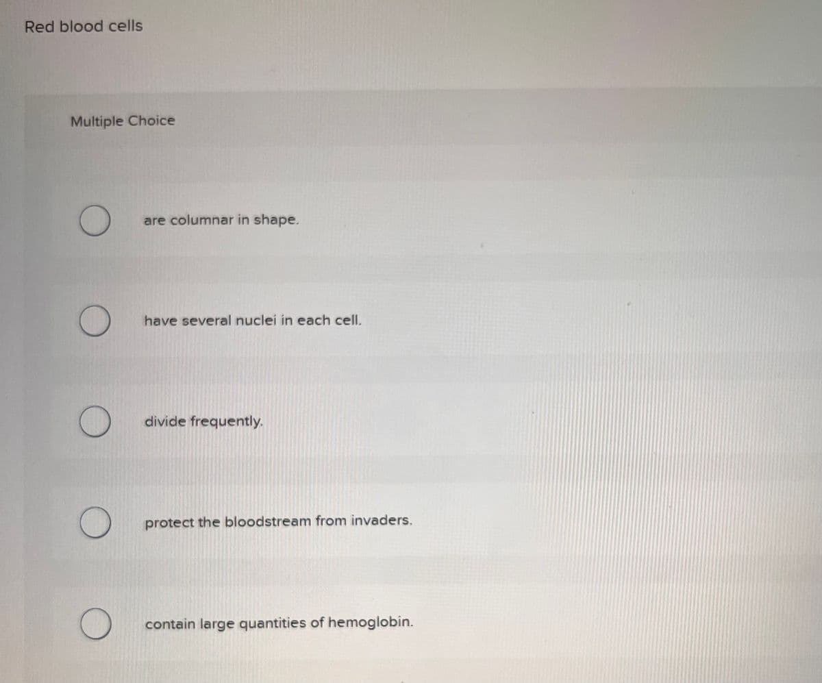 Red blood cells
Multiple Choice
O
O
are columnar in shape.
have several nuclei in each cell.
divide frequently,
protect the bloodstream from invaders.
contain large quantities of hemoglobin.