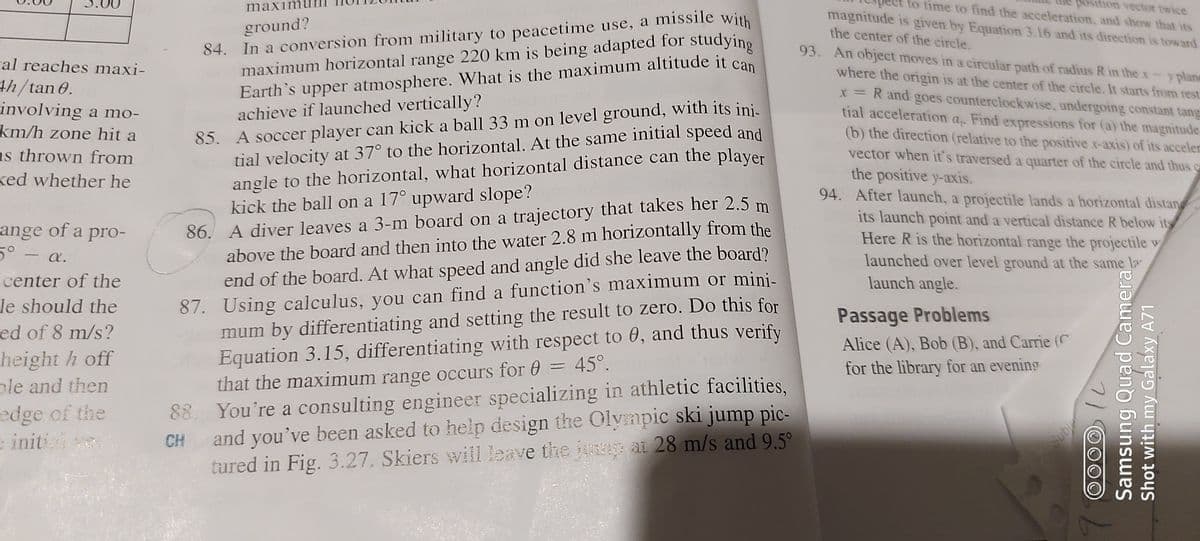 maximu
trajectory that takes her 2.5 m
to time to find the acceleration, and show that its
position vector twice
84. In a conversion from military to peacetime use, a missile with
maximum horizontal range 220 km is being adapted for studying
magnitude is given by Equation 3.16 and its direction is toward
the center of the circle.
ground?
93. An object moves in a circular path of radius R in thex
cal reaches maxi-
th/tan 0.
involving a mo-
km/h zone hit a
as thrown from
ked whether he
where the origin is at the center of the circle. It starts from rest.
X = R and goes counterclockwise, undergoing constant tang
tial acceleration
y plane
85. A soccer player can kick a ball 33 m on level ground, with its inis
tial velocity at 37° to the horizontal. At the same initial speed and
angle to the horizontal, what horizontal distance can the player
kick the ball on a 17° upward slope?
86. A diver leaves a 3-m board on a trajectory that takes her 2.5 m
above the board and then into the water 2.8 m horizontally from the
end of the board. At what speed and angle did she leave the board?
87. Using calculus, you can find a function's maximum or mini-
mum by differentiating and setting the result to zero. Do this for
Equation 3.15, differentiating with respect to 0, and thus verify
that the maximum range occurs for 0
achieve if launched vertically?
Find expressions for (a) the magnitude
ap
(b) the direction (relative to the positive x-axis) of its acceler
vector when it's traversed a quarter of the circle and thus e
the positive y-axis.
94. After launch, a projectile lands a horizontal distan
its launch point and a vertical distance R below its
Here R is the horizontal range the projectile w
launched over level ground at the same la
launch angle.
ange of a pro-
5°
a.
center of the
le should the
Passage Problems
ed of 8 m/s?
height h off
ple and then
Alice (A), Bob (B), and Carrie (C
for the library for an evening
45°.
88. You're a consulting engineer specializing in athletic facilities,
and you've been asked to help design the Olympic ski jump pic-
tured in Fig. 3.27. Skiers will leave the ju ai 28 m/s and 9.5°
edge of the
e initi
CH
Subie
Samsung Quad Camera
Shot with my Galaxy A71
