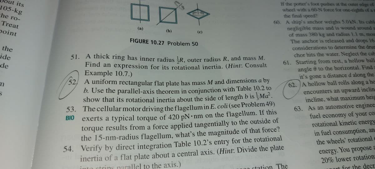 ut its
If the potter's foot pushes at the outer edge of
wheel with a 60-N force for one-eighth of a D
105-kg
he ro-
the final speed?
60. A ship's anchor weighs 5.0kN. Its cable
negligible mass and is wound around a
of mass 380 kg and radius 1.1 m, mou
The anchor is released and drops 16
considerations to determine the drum
chor hits the water. Neglect the cab
61. Starting from rest, a hollow ball
angle 0 to the horizontal. Find
it's gone a distance d along the
62. A hollow ball rolls along a ho
encounters an upward inclin
incline, what maximum heig
63. As an automotive enginee
fuel economy of your co
rotational kinetic energy
Treat
(a)
point
(b)
(c)
FIGURE 10.27 Problem 50
the
ide
51. A thick ring has inner radius !R. outer radius R, and mass M.
de
Find an expression for its rotational inertia. (Hint: Consult
Example 10.7.)
52, A uniform rectangular flat plate has mass M and dimensions a by
D. Use the parallel-axis theorem in conjunction with Table 10.2 to
show that its rotational inertia about the side of length b is §Mª´ .
53. The cellular motor driving the flagellum in E. coli (see Problem 49)
exerts a typical torque of 420 pN •nm on the flagellum. If this
torque results from a force applied tangentially to the outside of
the 15-nm-radius flagellum, what's the magnitude of that force?
54. Verify by direct integration Table 10.2's entry for the rotational
inertia of a flat plate about a central axis. (Hint: Divide the plate
ctrins narallel to the axis.)
BIO
in fuel consumption, an
the wheels' rotational e
energy. You propose a
20% lower rotation:
nort for the decr
000
station, The
