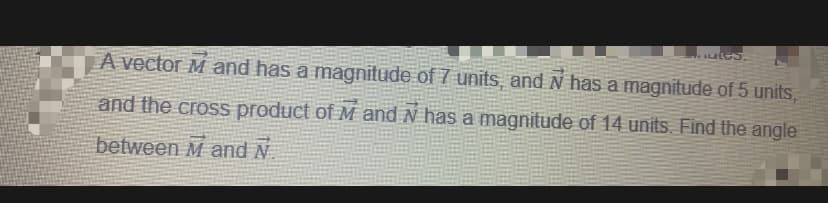 utes.
A vector M and has a magnitude of 7 units, and N has a magnitude of 5 units,
and the cross product of M and N has a magnitude of 14 units. Find the angle
between M and N
