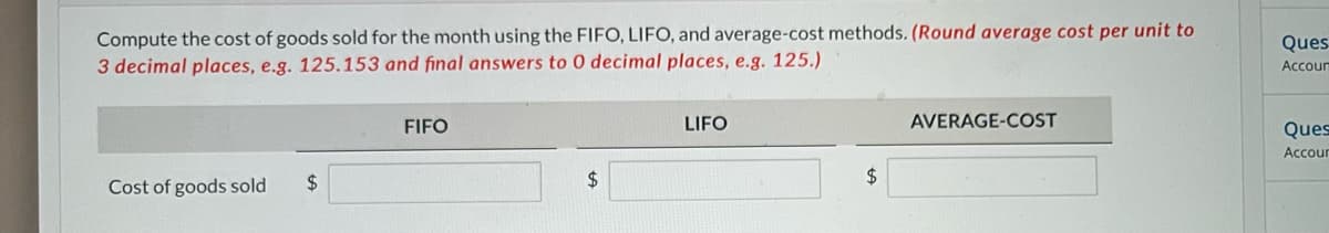 Compute the cost of goods sold for the month using the FIFO, LIFO, and average-cost methods. (Round average cost per unit to
3 decimal places, e.g. 125.153 and final answers to 0 decimal places, e.g. 125.)
Cost of goods sold
$
FIFO
$
LIFO
$
AVERAGE-COST
Ques
Accour
Ques
Accour